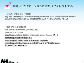 参考)アプリケーションだけをリダイレクトする

- レジストリをコマンドで変更 -
reg add "HKLM¥SOFTWARE¥Microsoft¥Windows NT¥CurrentVersion¥Terminal
Server¥TsAppAllowList" /v fDisabledAllowList /t REG_DWORD /d 1 /f



- RDP ファイルの修正例 -
full address:s:xxxxxxx.cloudapp.net
username:s:xxxxxx
LoadBalanceInfo:s:Cookie: mstshash=xxxxx#xxxxx_IN_0
remoteapplicationmode:i:1
remoteapplicationname:s:Internet Explorer
remoteapplicationprogram:s:C:¥Program Files¥Internet
Explorer¥iexplore.exe




                                                                      14
 