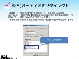 参考)オーディオをリダイレクト
• [Start] → [Administrative Tools] → [Remote Desktop
  Services] → [Remote Desktop Session Host Configuration] を
  実行して、[RDP-Tcp] のプロパティを開く
• [Audio and video playback][Audio recording] のチェックを外す




                                    チェックを外す




                                                              15
 