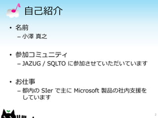 自己紹介
• 名前
 – 小澤 真之


• 参加コミュニティ
 – JAZUG / SQLTO に参加させていただいています


• お仕事
 – 都内の SIer で主に Microsoft 製品の社内支援を
   しています

                                     2
 