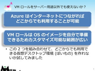 VM ロールをサーバー用途以外でも使えないか？

 Azure はインターネットにつながれば
   どこからでも利用することが可能


VM ロールは OS のイメージを自分で準備
できるためカスタマイズ可能な範囲が広い

• この 2 つを組み合わせて、どこからでも利用で
  きる仮想デスクトップ環境 (ぽいもの) を作れな
  いか試してみました

                             3
 