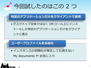 今回試したのはこの 2 つ
特定のアプリケーションだけをクライアントで使用

• デスクトップ全体ではなく VM ロール上にインス
トールした特定のアプリケーションだけをクライア
ントに表示


ユーザープロファイルを永続化

• インスタンスの初期化が発生しても消えない
My documents や お気に入り


                             4
 