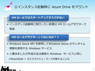 ①インスタンス起動時に Azure Drive をマウント


  VM ロールではスタートアップタスクがない

• インスタンス起動時に実行したい処理は VM ロールアダプターで
 実装


  VM ロールアダプターってなにもの？？

• Windows Azure API を使用してWindows Azure のランタイム
 情報を使用する Windows サービス

• と書きましたが作成方法は通常の Windows サービスと同じ
 • PowerShell + タスクスケジューラーで代替することも



                                                6
 