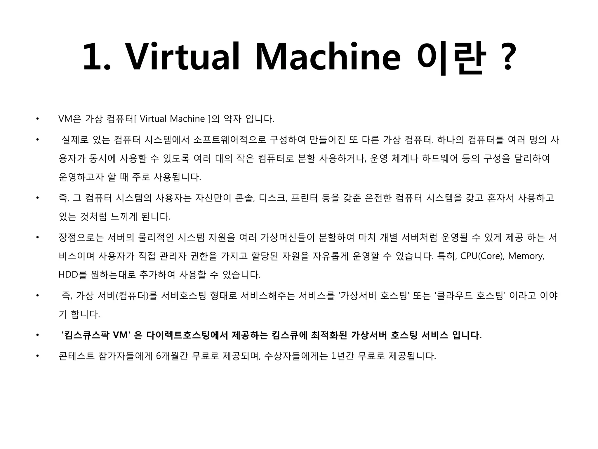 1. Virtual Machine 이란 ?
•   VM은 가상 컴퓨터[ Virtual Machine ]의 약자 입니다.

•   실제로 있는 컴퓨터 시스템에서 소프트웨어적으로 구성하여 만들어짂 또 다른 가상 컴퓨터. 하나의 컴퓨터를 여러 명의 사

    용자가 동시에 사용할 수 있도록 여러 대의 작은 컴퓨터로 분할 사용하거나, 운영 체계나 하드웨어 등의 구성을 달리하여

    운영하고자 할 때 주로 사용됩니다.

•   즉, 그 컴퓨터 시스템의 사용자는 자신만이 콘솔, 디스크, 프릮터 등을 갖춘 온전한 컴퓨터 시스템을 갖고 혼자서 사용하고

    있는 것처럼 느끼게 된니다.

•   장점으로는 서버의 물리적인 시스템 자원을 여러 가상머신들이 분할하여 마치 개별 서버처럼 운영될 수 있게 제공 하는 서

    비스이며 사용자가 직접 관리자 권한을 가지고 할당된 자원을 자유롭게 운영할 수 있습니다. 특히, CPU(Core), Memory,

    HDD를 원하는대로 추가하여 사용할 수 있습니다.

•   즉, 가상 서버(컴퓨터)를 서버호스팅 형태로 서비스해주는 서비스를 '가상서버 호스팅' 또는 '클라우드 호스팅' 이라고 이야

    기 합니다.

•   '킴스큐스팍 VM' 은 다이렉트호스팅에서 제공하는 킴스큐에 최적화된 가상서버 호스팅 서비스 입니다.

•   콘테스트 참가자들에게 6개월간 무료로 제공되며, 수상자들에게는 1년간 무료로 제공됩니다.
 