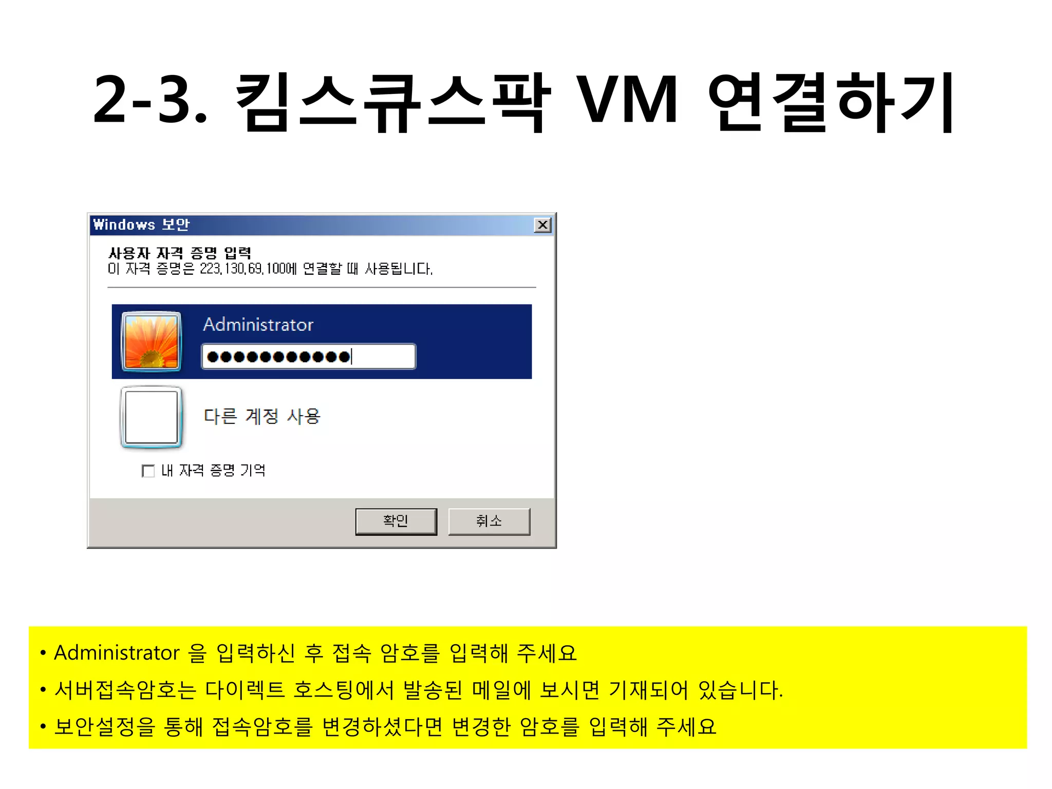 2-3. 킴스큐스팍 VM 연결하기




• Administrator 을 입력하신 후 접속 암호를 입력해 주세요
• 서버접속암호는 다이렉트 호스팅에서 발송된 메일에 보시면 기재되어 있습니다.
• 보안설정을 통해 접속암호를 변경하셨다면 변경한 암호를 입력해 주세요
 