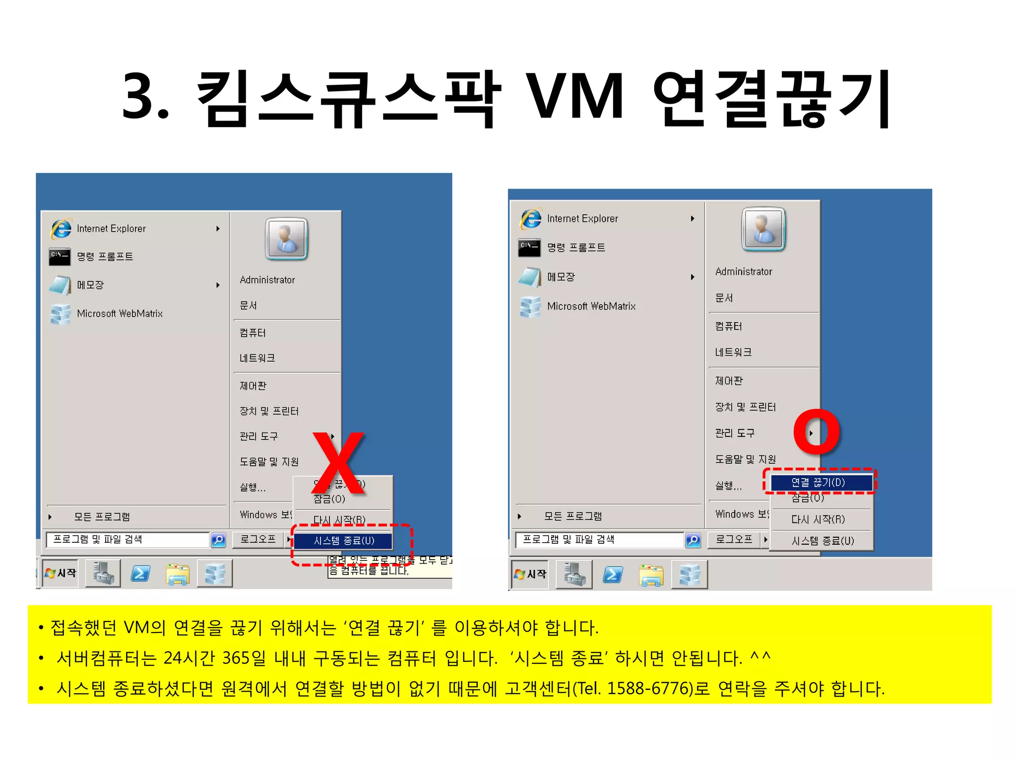 3. 킴스큐스팍 VM 연결끊기




                     X                                      o

• 접속했던 VM의 연결을 끊기 위해서는 ‘연결 끊기’ 를 이용하셔야 합니다.
• 서버컴퓨터는 24시간 365일 내내 구동되는 컴퓨터 입니다. ‘시스템 종료’ 하시면 안됩니다. ^^
• 시스템 종료하셨다면 원격에서 연결할 방법이 없기 때문에 고객센터(Tel. 1588-6776)로 연락을 주셔야 합니다.
 