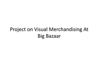 Project on Visual Merchandising At
Big Bazaar
 