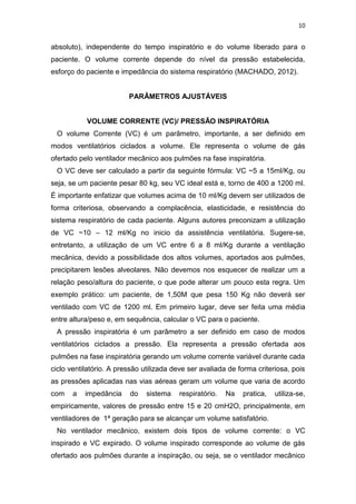 10

absoluto), independente do tempo inspiratório e do volume liberado para o
paciente. O volume corrente depende do nível da pressão estabelecida,
esforço do paciente e impedância do sistema respiratório (MACHADO, 2012).

PARÂMETROS AJUSTÁVEIS

VOLUME CORRENTE (VC)/ PRESSÃO INSPIRATÓRIA
O volume Corrente (VC) é um parâmetro, importante, a ser definido em
modos ventilatórios ciclados a volume. Ele representa o volume de gás
ofertado pelo ventilador mecânico aos pulmões na fase inspiratória.
O VC deve ser calculado a partir da seguinte fórmula: VC ~5 a 15ml/Kg, ou
seja, se um paciente pesar 80 kg, seu VC ideal está e, torno de 400 a 1200 ml.
É importante enfatizar que volumes acima de 10 ml/Kg devem ser utilizados de
forma criteriosa, observando a complacência, elasticidade, e resistência do
sistema respiratório de cada paciente. Alguns autores preconizam a utilização
de VC ~10 – 12 ml/Kg no inicio da assistência ventilatória. Sugere-se,
entretanto, a utilização de um VC entre 6 a 8 ml/Kg durante a ventilação
mecânica, devido a possibilidade dos altos volumes, aportados aos pulmões,
precipitarem lesões alveolares. Não devemos nos esquecer de realizar um a
relação peso/altura do paciente, o que pode alterar um pouco esta regra. Um
exemplo prático: um paciente, de 1,50M que pesa 150 Kg não deverá ser
ventilado com VC de 1200 ml. Em primeiro lugar, deve ser feita uma média
entre altura/peso e, em sequência, calcular o VC para o paciente.
A pressão inspiratória é um parâmetro a ser definido em caso de modos
ventilatórios ciclados a pressão. Ela representa a pressão ofertada aos
pulmões na fase inspiratória gerando um volume corrente variável durante cada
ciclo ventilatório. A pressão utilizada deve ser avaliada de forma criteriosa, pois
as pressões aplicadas nas vias aéreas geram um volume que varia de acordo
com

a

impedância

do

sistema

respiratório.

Na

pratica,

utiliza-se,

empiricamente, valores de pressão entre 15 e 20 cmH2O, principalmente, em
ventiladores de 1ª geração para se alcançar um volume satisfatório.
No ventilador mecânico, existem dois tipos de volume corrente: o VC
inspirado e VC expirado. O volume inspirado corresponde ao volume de gás
ofertado aos pulmões durante a inspiração, ou seja, se o ventilador mecânico

 