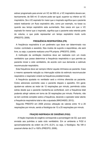 11

estiver programado para enviar um VC de 500 ml, o VC inspiratório devera ser,
teoricamente, de 500 ml. O volume pode ser igual, superior ou inferior ao VC
inspiratório. Se o VC expirado for maior que o inspirado significa que o paciente
estará realizando um fluxo expiratório alto, como por exemplo, na tosse ou
quando seu tempo expiratório esta aumentado. Nos casos em que o VC
expirado for menor que o inspirado, significa que o paciente esta retendo parte
do volume, o que pode representar um tempo expiratório muito curto
(PRESTO, 2008).
FREQUÊNCIA RESPIRATÓRIA (FR)
A freqüência respiratória é um parâmetro que deve ser determinado nos
modos: controlado e assistido. Nos modos de suporte e espontâneo, ela será
livre, ou seja, o paciente realizara uma FR própria. (PRESTO, 2008).
A instituição da ventilação mecânica deve ser realizada com um modo
ventilatório que possa determinar a frequência respiratória e que permita ao
paciente iniciar o ciclo ventilatório, de acordo com sua demanda e estimulo
neuromuscular respiratório.
Esta frequência deve ser sempre inferior aquela intrínseca ao paciente. Caso
o mesmo apresente redução ou interrupção súbita do estimulo neuromuscular
respiratório o respirador ciclará na frequência predeterminada.
A frequência ajustada no ventilador será a mínima oferecida ao paciente.
Ciclos adicionais ocorrerão caso o paciente dispare o aparelho. Em geral,
ajustam-se valores ao redor de 12 respirações por minuto, permitindo ciclos
extras desde que o paciente mantenha-se confortável, com a frequência total
podendo atingir valores em torno de 30 respirações por minuto. Portanto, não
se tem controle completo sobre a frequência, devendo o operador estar atento
a frequência respiratória total e não a ajustada (MACHADO, 2012).
Segundo PRESTO em 2008 prioriza utilização de valores entre 10 a 20
respirações por minuto, sendo a fisiológica de 12 a 25 respirações por minuto.

FRAÇÃO INSPIRADA DE OXIGÊNIO (FIO2)
A fração inspirada de oxigênio corresponde a porcentagem de O2, que será
enviada aos pulmões a cada ciclo ventilatório. Em ar ambiente a FiO2 é
aproximadamente da ordem de 21% (0,21), ou seja, o fisiológico. Na VM é
possível ofertar de 21 a 100% (PRESTO, 2008).

 