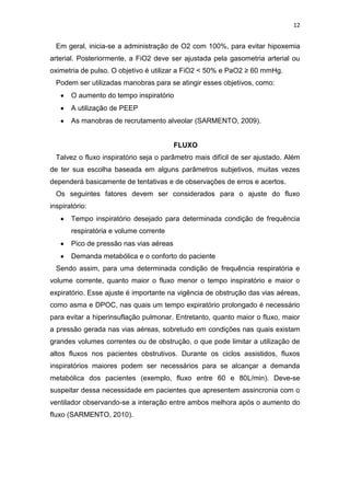 12

Em geral, inicia-se a administração de O2 com 100%, para evitar hipoxemia
arterial. Posteriormente, a FiO2 deve ser ajustada pela gasometria arterial ou
oximetria de pulso. O objetivo é utilizar a FiO2 < 50% e PaO2 ≥ 60 mmHg.
Podem ser utilizadas manobras para se atingir esses objetivos, como:
O aumento do tempo inspiratório
A utilização de PEEP
As manobras de recrutamento alveolar (SARMENTO, 2009).

FLUXO
Talvez o fluxo inspiratório seja o parâmetro mais difícil de ser ajustado. Além
de ter sua escolha baseada em alguns parâmetros subjetivos, muitas vezes
dependerá basicamente de tentativas e de observações de erros e acertos.
Os seguintes fatores devem ser considerados para o ajuste do fluxo
inspiratório:
Tempo inspiratório desejado para determinada condição de frequência
respiratória e volume corrente
Pico de pressão nas vias aéreas
Demanda metabólica e o conforto do paciente
Sendo assim, para uma determinada condição de frequência respiratória e
volume corrente, quanto maior o fluxo menor o tempo inspiratório e maior o
expiratório. Esse ajuste é importante na vigência de obstrução das vias aéreas,
como asma e DPOC, nas quais um tempo expiratório prolongado é necessário
para evitar a hiperinsuflação pulmonar. Entretanto, quanto maior o fluxo, maior
a pressão gerada nas vias aéreas, sobretudo em condições nas quais existam
grandes volumes correntes ou de obstrução, o que pode limitar a utilização de
altos fluxos nos pacientes obstrutivos. Durante os ciclos assistidos, fluxos
inspiratórios maiores podem ser necessários para se alcançar a demanda
metabólica dos pacientes (exemplo, fluxo entre 60 e 80L/min). Deve-se
suspeitar dessa necessidade em pacientes que apresentem assincronia com o
ventilador observando-se a interação entre ambos melhora após o aumento do
fluxo (SARMENTO, 2010).

 