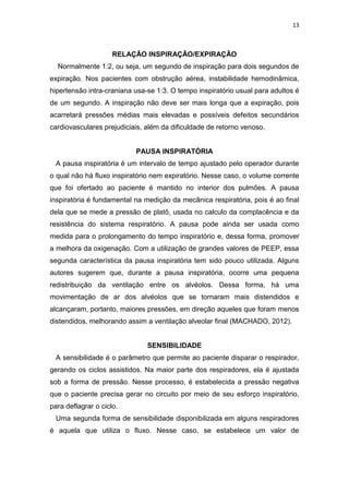 13

RELAÇÃO INSPIRAÇÃO/EXPIRAÇÃO
Normalmente 1:2, ou seja, um segundo de inspiração para dois segundos de
expiração. Nos pacientes com obstrução aérea, instabilidade hemodinâmica,
hipertensão intra-craniana usa-se 1:3. O tempo inspiratório usual para adultos é
de um segundo. A inspiração não deve ser mais longa que a expiração, pois
acarretará pressões médias mais elevadas e possíveis defeitos secundários
cardiovasculares prejudiciais, além da dificuldade de retorno venoso.

PAUSA INSPIRATÓRIA
A pausa inspiratória é um intervalo de tempo ajustado pelo operador durante
o qual não há fluxo inspiratório nem expiratório. Nesse caso, o volume corrente
que foi ofertado ao paciente é mantido no interior dos pulmões. A pausa
inspiratória é fundamental na medição da mecânica respiratória, pois é ao final
dela que se mede a pressão de platô, usada no calculo da complacência e da
resistência do sistema respiratório. A pausa pode ainda ser usada como
medida para o prolongamento do tempo inspiratório e, dessa forma, promover
a melhora da oxigenação. Com a utilização de grandes valores de PEEP, essa
segunda característica da pausa inspiratória tem sido pouco utilizada. Alguns
autores sugerem que, durante a pausa inspiratória, ocorre uma pequena
redistribuição da ventilação entre os alvéolos. Dessa forma, há uma
movimentação de ar dos alvéolos que se tornaram mais distendidos e
alcançaram, portanto, maiores pressões, em direção aqueles que foram menos
distendidos, melhorando assim a ventilação alveolar final (MACHADO, 2012).

SENSIBILIDADE
A sensibilidade é o parâmetro que permite ao paciente disparar o respirador,
gerando os ciclos assistidos. Na maior parte dos respiradores, ela é ajustada
sob a forma de pressão. Nesse processo, é estabelecida a pressão negativa
que o paciente precisa gerar no circuito por meio de seu esforço inspiratório,
para deflagrar o ciclo.
Uma segunda forma de sensibilidade disponibilizada em alguns respiradores
é aquela que utiliza o fluxo. Nesse caso, se estabelece um valor de

 