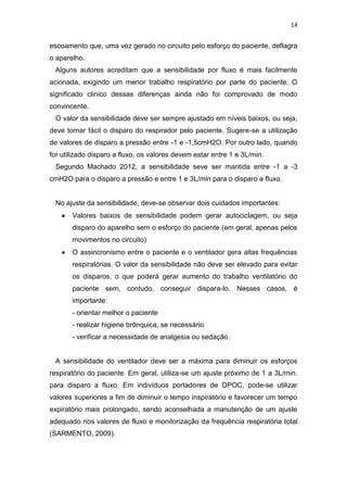14

escoamento que, uma vez gerado no circuito pelo esforço do paciente, deflagra
o aparelho.
Alguns autores acreditam que a sensibilidade por fluxo é mais facilmente
acionada, exigindo um menor trabalho respiratório por parte do paciente. O
significado clinico dessas diferenças ainda não foi comprovado de modo
convincente.
O valor da sensibilidade deve ser sempre ajustado em níveis baixos, ou seja,
deve tornar fácil o disparo do respirador pelo paciente. Sugere-se a utilização
de valores de disparo a pressão entre -1 e -1,5cmH2O. Por outro lado, quando
for utilizado disparo a fluxo, os valores devem estar entre 1 e 3L/min.
Segundo Machado 2012, a sensibilidade seve ser mantida entre -1 a -3
cmH2O para o disparo a pressão e entre 1 e 3L/min para o disparo a fluxo.

No ajuste da sensibilidade, deve-se observar dois cuidados importantes:
Valores baixos de sensibilidade podem gerar autociclagem, ou seja
disparo do aparelho sem o esforço do paciente (em geral, apenas pelos
movimentos no circuito)
O assincronismo entre o paciente e o ventilador gera altas frequências
respiratórias. O valor da sensibilidade não deve ser elevado para evitar
os disparos, o que poderá gerar aumento do trabalho ventilatório do
paciente sem, contudo, conseguir dispara-lo. Nesses casos, é
importante:
- orientar melhor o paciente
- realizar higiene brônquica, se necessário
- verificar a necessidade de analgesia ou sedação.

A sensibilidade do ventilador deve ser a máxima para diminuir os esforços
respiratório do paciente. Em geral, utiliza-se um ajuste próximo de 1 a 3L/min.
para disparo a fluxo. Em indivíduos portadores de DPOC, pode-se utilizar
valores superiores a fim de diminuir o tempo inspiratório e favorecer um tempo
expiratório mais prolongado, sendo aconselhada a manutenção de um ajuste
adequado nos valores de fluxo e monitorização da frequência respiratória total
(SARMENTO, 2009).

 