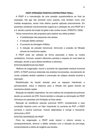 15

PEEP (PRESSÃO POSITIVA EXPIRATÓRIA FINAL)
A PEEP é a manutenção de uma pressão supratmosférica ao final da
expiração. Ela age não somente como suporte, mas também como uma
medida terapêutica, sendo mais efetiva quando aplicada precocemente. Em
pacientes ventilando mecanicamente sugere-se a utilização de uma PEEP de 3
a 5, devido a perda da função da glote e das cordas vocais. (PRESTO, 2008).
Vários mecanismos são propostos para explicar seu efeito protetor:
A estabilização das pequenas vias aéreas
A redução débito cardíaco
O aumento da drenagem linfática
A redução da pressão transmural, diminuído a pressão de filtração
através da membrana capilar.
A PEEP pode ser utilizada de forma associada a todos os modos
ventilatórios. Contudo, existem diferentes opiniões a respeito do nível ideal de
utilização, devido a seus efeitos benéficos e adversos.
EFEITOS BENÉFICOS DA PEEP
Melhora da oxigenação: ocorre o aumento da capacidade residual funcional
(CRF). A PEEP promove distensão dos alvéolos funcionantes, recrutamento de
novas unidades alvéolo capilares e prevenção de colapso alveolar durante a
expiração.
Redistribuição

de

liquido

alveolar

para

os

espaços

intersticiais

e

perivasculares: reduz a distancia para a difusão dos gases através da
membrana alvéolo capilar.
Redução do trabalho respiratório: há uma melhora da complacência pulmonar
devido ao aumento da CFR. Ocorre também a redução ou eliminação da PEEP
intrínseca em pacientes com limitação ao fluxo aéreo.
Redução da resistência vascular pulmonar (RVP): considerando a vaso
constrição hipóxica como um fator importante no aumento da RVP, a PEEP
aumenta o volume pulmonar, reverte atelectasias e corrige a hipoxemia,
diminuindo a RVP.
EFEITOS ADVERSOS DA PEEP
Piora da oxigenação: a PEEP pode reduzir o retorno venoso e,
consequentemente, diminuir o débito cardíaco com a redução da pré-carga,
comprometendo a oferta de oxigênio aos tecidos.

 