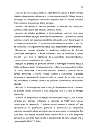 16

Aumento da pressão justa cardíaca: pode, também, reduzir o debito cardíaco
devido a distensão dos pulmões e a compressão do coração. Dessa forma, a
diminuição da complacência ventricular esquerda reduz o volume diastólico
final, ocorrendo a redução do debito cardíaco.
Aumento da resistência vascular pulmonar: a distensão do parênquima
pulmonar pode elevar a pós-carga do ventrículo direito.
Aumento do trabalho ventilatório: a hiperinsuflação pulmonar pode gerar
repercussões sobre a função dos músculos inspiratórios. O aumento do volume
pulmonar encurta os músculos inspiratórios, colocando-se em desvantagem na
curva comprimento-tensão. O aplainamento do diafragma aumenta o seu raio
de curvatura e, consequentemente, reduz a sua capacidade de gerar pressão.
Barotrauma: quando aplicada em pacientes portadores de doenças
pulmonares heterogenias, a PEEP aumenta o risco de distensão e ruptura
alveolar. Pode levar a ocorrência de pneumotórax, pneumomediastino,
pneumoperitoneo ou enfisema subcutâneo.
Redução da pressão de perfusão cerebral: a ventilação mecânica reduz o
debito cardíaco e pode, consequentemente, reduzir a pressão arterial média.
De forma, simultânea, a ventilação mecânica aumenta a pressão venosa
central, diminuindo o retorno venoso cerebral e aumentando a pressão
intracraniana. As consequências da redução da pressão de perfusão cerebral
são a hipoxemia e o edema cerebral em pacientes com dinâmica intracraniana
alterada.
Redução do fluxo sanguíneo renal: a redução do débito cardíaco e o aumento
da pressão venosa diminuem o fluxo sanguíneo renal e a taxa de filtração
glomerular.
Aumento na desigualdade na relação ventilação-perfusão (V/Q): nos pulmões
atingidos por doenças unilaterais, a utilização da PEEP pode causar
deterioração da oxigenação. O pulmão normal aumenta a relação V/Q por
hiperdistensão do parênquima pulmonar e compressão da vasculatura
pulmonar, desviando o fluxo sanguíneo para as áreas pouco complacentes. Por
outro lado, tais regiões recebem menor volume de ar e o fluxo sanguíneo
apresenta-se aumento, favorecendo o aparecimento da baixa relação V/Q e
hipoxemia (SARMENTO, 2009).

 