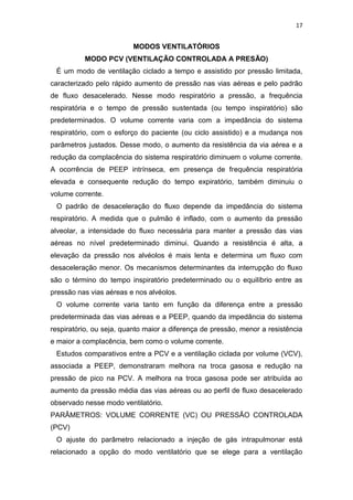 17

MODOS VENTILATÓRIOS
MODO PCV (VENTILAÇÃO CONTROLADA A PRESÃO)
É um modo de ventilação ciclado a tempo e assistido por pressão limitada,
caracterizado pelo rápido aumento de pressão nas vias aéreas e pelo padrão
de fluxo desacelerado. Nesse modo respiratório a pressão, a frequência
respiratória e o tempo de pressão sustentada (ou tempo inspiratório) são
predeterminados. O volume corrente varia com a impedância do sistema
respiratório, com o esforço do paciente (ou ciclo assistido) e a mudança nos
parâmetros justados. Desse modo, o aumento da resistência da via aérea e a
redução da complacência do sistema respiratório diminuem o volume corrente.
A ocorrência de PEEP intrínseca, em presença de frequência respiratória
elevada e consequente redução do tempo expiratório, também diminuiu o
volume corrente.
O padrão de desaceleração do fluxo depende da impedância do sistema
respiratório. A medida que o pulmão é inflado, com o aumento da pressão
alveolar, a intensidade do fluxo necessária para manter a pressão das vias
aéreas no nível predeterminado diminui. Quando a resistência é alta, a
elevação da pressão nos alvéolos é mais lenta e determina um fluxo com
desaceleração menor. Os mecanismos determinantes da interrupção do fluxo
são o término do tempo inspiratório predeterminado ou o equilíbrio entre as
pressão nas vias aéreas e nos alvéolos.
O volume corrente varia tanto em função da diferença entre a pressão
predeterminada das vias aéreas e a PEEP, quando da impedância do sistema
respiratório, ou seja, quanto maior a diferença de pressão, menor a resistência
e maior a complacência, bem como o volume corrente.
Estudos comparativos entre a PCV e a ventilação ciclada por volume (VCV),
associada a PEEP, demonstraram melhora na troca gasosa e redução na
pressão de pico na PCV. A melhora na troca gasosa pode ser atribuída ao
aumento da pressão média das vias aéreas ou ao perfil de fluxo desacelerado
observado nesse modo ventilatório.
PARÂMETROS: VOLUME CORRENTE (VC) OU PRESSÃO CONTROLADA
(PCV)
O ajuste do parâmetro relacionado a injeção de gás intrapulmonar está
relacionado a opção do modo ventilatório que se elege para a ventilação

 