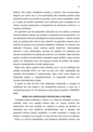 18

alveolar. Nos modos ventilatórios simples e, portanto, mais convencionais,
elege-se um volume de ar a ser administrado pelo ventilador durante a fase
inspiratória dentro dos pulmões do paciente. Já em outras modalidades, utilizase o ajuste da pressão inspiratória como parâmetro para a obtenção de um
volume corrente proporcional a complacência do parênquima pulmonar e a
mecânica ventilatória.
Em pacientes que não apresentam obstrução das vias aéreas ou doenças
parenquimatosas externas, por exemplo, os pacientes em pós-operatório e os
que apresentam doenças neurológicas ou neuromusculares, o volume corrente
pode ser ajustado pelo nível de gás carbônico na gasometria arterial, para o
conforto do paciente e por demanda metabólica. Entretanto, em doentes com
obstrução brônquica, esses volumes podem determinar hiperinsuflação
pulmonar e suas complicações, devendo ser evitados. Em pacientes com
extenso envolvimento do parênquima pulmonar, por exemplo, lesão pulmonar
aguda e síndrome do desconforto respiratório agudo (SARA), esses volumes
podem ser distribuídos para uma pequena porção do pulmão não doente,
levando a hiperdistensão e a lesão dessas áreas.
Neste caso, alguns sugerem maior eficiência com o uso de ventilação com
pressão controlada (PCV), por meio da qual uma maior equalização das
pressões intra-alveolares é proporcionada, assim como maior eficácia na
distribuição gasosa e, consequentemente, na oxigenação tecidual, sem
provocar hiperdistensão ou lesão.
O ajuste no valor da PCV está diretamente relacionada a variação da
resistência das vias aéreas e da complacência pulmonar, e deve ser o
suficiente para gerar um VC adequado ao peso ideal do paciente. (AZEREDO,
2004)
MODO VCV (VENTILAÇÃO CONTROLADA A VOLUME)
Ventilação assisto-controlada a volume é um modo de ventilação no qual o
ventilador libera uma pressão positiva para um volume corrente prédeterminado. Ela será assistida em resposta ao esforço do paciente ou
controlada para uma freqüência pré-determinada caso o paciente não
apresente nenhum esforço respiratório. O modo controlado é iniciado por
tempo e o assistido é por pressão ou fluxo (formas mais comuns de disparo).
Então, um nível de sensibilidade, uma freqüência respiratória mínima, uma

 