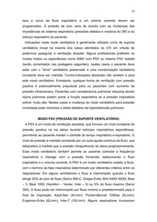 19

taxa e curva de fluxo inspiratório e um volume corrente devem ser
programados. A pressão de pico varia de acordo com as mudanças das
impedâncias do sistema respiratório (pressões elástica e resistiva do SR) e do
esforço respiratório do paciente.
Indicações neste modo ventilatório é geralmente utilizado como de suporte
ventilatório inicial na maioria dos casos adimitidos na UTI em virtude de
podermos assegurar a ventilação alveolar. Alguns profissionais preferem os
modos mistos ou espontâneos como SIMV com PSV ou mesmo PSV isolada
(serão comentados nas postagens seguintes), nestes casos o paciente deve
estar com o "drive" ventilatório preservado e uma monitorização ventilatória
constante deve ser mantida. Contra-indicações absolutas não existem a para
este modo ventilatório. Entretanto, qualquer forma de ventilação com pressão
positiva é potencialmente prejudicial para os pacientes com aumento da
pressão intracraniana. Pacientes com complacência pulmonar reduzida devido
injúria pulmonar podem piorar a função respiratória se a pressão inspiratória
estiver muito alta. Nestes casos a mudança do modo ventilatório para pressão
controlada pode minimizar o efeito deletério da hiperdistensão pulmonar.

MODO PSV (PRESSÃO DE SUPORTE VENTILATÓRIO)
A PSV é um modo de ventilação assistida, que fornece um nível constante de
pressão positiva na via aérea durante esforços inspiratórios espontâneos,
permitindo ao paciente manter o controle do tempo inspiratório e expiratório. O
nível de pressão é mantido constante por um auto-ajuste contínuo do fluxo, que
desacelera a medida que a pressão intrapulmonar se eleva progressivamente.
Esse modo ventilatório também permite ao paciente controlar a frequência
respiratória e interagir com a pressão fornecida, selecionando o fluxo
inspiratório e o volume corrente. A PSV é um modo ventilatório ciclado a fluxo,
com o termino da fase inspiratória determinado por diferentes critérios entre os
respiradores. Em alguns ventiladores o fluxo é interrompido quando o fluxo
atinge 25% do pico de fluxo (Servo 900-C, Drager-Evita, Bird 6400/ 8500t, Bear
– 3, Bear 1000, Hamilton – Veolar, Inter – 5) ou 5% do fluxo maximo (Servo
300). O fluxo pode ser interrompido por fluxo mínimo e predeterminado para o
final da inspiração: Adult-Star (4L/min), Puritan-Bennet 7200ae (5L/min),
Engstrom-Erika (6L/min), Inter-7 (10L/min). Alguns respiradores incorporam

 