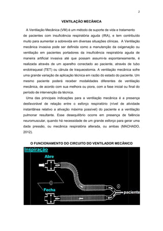 2

VENTILAÇÃO MECÂNICA
A Ventilação Mecânica (VM) é um método de suporte de vida e tratamento
de pacientes com insuficiência respiratória aguda (IRA), e tem contribuído
muito para aumentar a sobrevida em diversas situações clínicas. A Ventilação
mecânica invasiva pode ser definida como a manutenção da oxigenação ou
ventilação em pacientes portadores da insuficiência respiratória aguda de
maneira artificial invasiva até que possam assumi-la espontaneamente, é
realizada através de um aparelho conectado ao paciente, através de tubo
endotraqueal (TET) ou cânula de traqueostomia. A ventilação mecânica sofre
uma grande variação de aplicação técnica em razão do estado do paciente. Um
mesmo paciente poderá receber modalidades diferentes de ventilação
mecânica, de acordo com sua melhora ou piora, com a fase inicial ou final do
período de intervenção da técnica.
Uma das principais indicações para a ventilação mecânica é a presença
desfavorável de relação entre o esforço respiratório (nível de atividade
instantânea relativo a ativação máxima possível) do paciente e a ventilação
pulmonar resultante. Esse desequilíbrio ocorre em presença de falência
neuromuscular, quando há necessidade de um grande esforço para gerar uma
dada pressão, ou mecânica respiratória alterada, ou ambas (MACHADO,
2012).

O FUNCIONAMENTO DO CIRCUITO DO VENTILADOR MECÂNICO

 