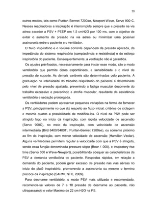 20

outros modos, tais como Puritan-Bennet 7200ae, Newport-Wave, Servo 900-C.
Nesses respiradores a inspiração é interrompida sempre que a pressão na via
aérea exceder a PSV + PEEP em 1,5 cmH2O por 100 ms, com o objetivo de
evitar o aumento de pressão na via aérea ou minimizar uma possível
assincronia entre o paciente e o ventilador.
O fluxo inspiratório e o volume corrente dependem da pressão aplicada, da
impedância do sistema respiratório (complacência e resistência) e do esforço
inspiratório do paciente. Consequentemente, a ventilação não é garantida.
Os ajustes pré-fixados, necessariamente para iniciar esse modo, são o modo
ventilatório que permite ciclos espontâneos, a sensibilidade e o nível de
pressão de suporte. As demais variáveis são determinadas pelo paciente. A
graduação da intensidade do trabalho respiratório do paciente é determinada
pelo nível de pressão ajustada, prevenindo a fadiga muscular decorrente do
trabalho excessivo e prevenindo a atrofia muscular, resultante da assistência
ventilatória e sedação prolongada.
Os ventiladores podem apresentar pequenas variações na forma de fornecer
a PSV, principalmente no que diz respeito ao fluxo inicial, critérios de ciclagem
e mesmo quanto a possibilidade de modifica-los. O nível da PSV pode ser
atingido logo no inicio da inspiração, com rápida velocidade de ascensão
(Servo 900C), no meio da inspiração, com velocidade de ascensão
intermediaria (Bird 6400/8400Ti, Puritan-Bennet 7200ae), ou somente próximo
ao fim da inspiração, com menor velocidade de ascensão (Hamilton-Veolar).
Alguns ventiladores permitem regular a velocidade com que a PSV é atingida,
sendo essa função denominada pressure slope (Bear 1 000), e inspiratory rise
time (Servo 300 e Wave-Newport), possibilitando adequar as características da
PSV a demanda ventilatória do paciente. Respostas rápidas, em relação a
demanda do paciente, podem gerar excesso de pressão nas vias aéreas no
inicio do platô inspiratório, promovendo a assincronia ou mesmo o termino
precoce da inspiração (SARMENTO, 2009).
Para desmame ventilatório, o modo PSV mais utilizado e recomendado,
recomenda-se valores de 7 a 10 pressão de desmame ao paciente, não
ultrapassando o valor Maximo de 22 cm H2O na PS.

 