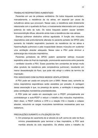 22

TRABALHO RESPIRATÓRIO AUMENTADO
Pacientes em uso de próteses ventilatória. Os tubos traqueais aumentam,
marcadamente, a resistência da via aérea, em especial por causa da
turbulência aérea que provocam. Nesse caso, a resistência está diretamente
relacionada com o quadrado do fluxo, e inversamente relacionada com a quarta
potencia do radio do tudo. Os tubos traqueais podem causar também
broncoconstrição difusa, elevando ainda mais a resistência das vias aéreas.
Doença pulmonar obstrutiva crônica agudizada. A função dos músculos
respiratórios está profundamente alterada no paciente portador de DPOC pelo
aumento do trabalho respiratório (aumento da resistência da via aérea e
hiperinsuflação pulmonar) e pela incapacidade desses músculos em sustentar
uma ventilação alveolar adequada. Nesse caso a PSV pode diminuir a
sobrecarga dos músculos inspiratórios.
Pacientes portadores de DPOC podem apresentar esforço muscular
expiratório antes do final da inspiração, promovendo assincronia entre paciente
– ventilador durante a PSV. Esses pacientes tem constantes de tempo muito
altas (produto da resistência pela complacência pulmonar), resultando em
menor desaceleração do fluxo, que pode não atingir o critério de termino da
inspiração.
PSV ASSOCIADO COM OUTROS MODOS VENTILATÓRIOS
A PSV pode ser usada em conjunto com a SIMV. Nesse caso, somente os
ciclos respiratórios espontâneos serão assistidos por pressão. A vantagem
dessa associação é que, na presença de apneia, a ventilação é assegurada
pelas ventilações mandatórias preestabelecidas.
A PSV pode ser usada em associação com a PEEP, principalmente ara
contrabalançar a auto-PEEP e reduzir o trabalho dos músculos inspiratórios.
Além disso, a PEEP melhora a CFR e a relação V/Q e impede o colapso
alveolar, reduzindo as cargas musculares isométricas necessárias para sua
reabertura.

PRECAUÇÕES DURANTE A UTILIZAÇÃO DA PSV
1) Em presença de vazamento de ar através do cuff, acima do valor do fluxo
mínimo preestabelecido para terminar a fase inspiratória, a PSV será
mantida através do ciclo respiratório. Os efeitos sobre o trabalho da

 