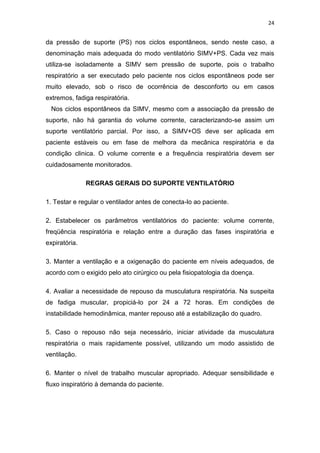 24

da pressão de suporte (PS) nos ciclos espontâneos, sendo neste caso, a
denominação mais adequada do modo ventilatório SIMV+PS. Cada vez mais
utiliza-se isoladamente a SIMV sem pressão de suporte, pois o trabalho
respiratório a ser executado pelo paciente nos ciclos espontâneos pode ser
muito elevado, sob o risco de ocorrência de desconforto ou em casos
extremos, fadiga respiratória.
Nos ciclos espontâneos da SIMV, mesmo com a associação da pressão de
suporte, não há garantia do volume corrente, caracterizando-se assim um
suporte ventilatório parcial. Por isso, a SIMV+OS deve ser aplicada em
paciente estáveis ou em fase de melhora da mecânica respiratória e da
condição clinica. O volume corrente e a frequência respiratória devem ser
cuidadosamente monitorados.
REGRAS GERAIS DO SUPORTE VENTILATÓRIO
1. Testar e regular o ventilador antes de conecta-lo ao paciente.
2. Estabelecer os parâmetros ventilatórios do paciente: volume corrente,
freqüência respiratória e relação entre a duração das fases inspiratória e
expiratória.
3. Manter a ventilação e a oxigenação do paciente em níveis adequados, de
acordo com o exigido pelo ato cirúrgico ou pela fisiopatologia da doença.
4. Avaliar a necessidade de repouso da musculatura respiratória. Na suspeita
de fadiga muscular, propiciá-lo por 24 a 72 horas. Em condições de
instabilidade hemodinâmica, manter repouso até a estabilização do quadro.
5. Caso o repouso não seja necessário, iniciar atividade da musculatura
respiratória o mais rapidamente possível, utilizando um modo assistido de
ventilação.
6. Manter o nível de trabalho muscular apropriado. Adequar sensibilidade e
fluxo inspiratório à demanda do paciente.

 