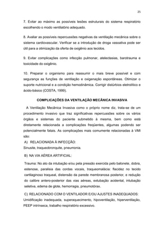25

7. Evitar ao máximo as possíveis lesões estruturais do sistema respiratório
escolhendo o modo ventilatório adequado.
8. Avaliar as possíveis repercussões negativas da ventilação mecânica sobre o
sistema cardiovascular. Verificar se a introdução de droga vasoativa pode ser
útil para a otimização da oferta de oxigênio aos tecidos.
9. Evitar complicações como infecção pulmonar, atelectasias, barotrauma e
toxicidade do oxigênio.
10. Preparar o organismo para reassumir o mais breve possível e com
segurança as funções de ventilação e oxigenação espontâneas. Otimizar o
suporte nutricional e a condição hemodinâmica. Corrigir distúrbios eletrolítico e
ácido-básico (COSTA, 1999).
COMPLICAÇÕES DA VENTILAÇÃO MECÂNICA INVASIVA
A Ventilação Mecânica Invasiva como o próprio nome diz, trata-se de um
procedimento invasivo que traz significativas repercussões sobre os vários
órgãos e sistemas do paciente submetido à mesma, bem como está
diretamente relacionada a complicações freqüentes, algumas podendo ser
potencialmente fatais. As complicações mais comumente relacionadas à VMI
são:
A) RELACIONADA À INFECÇÃO:
Sinusite, traqueobronquite, pneumonia.
B) NA VIA AÉREA ARTIFICIAL:
Trauma: No ato da intubação e/ou pela pressão exercida pelo balonete, dobra,
estenose, paralisia das cordas vocais, traqueomalácia: flacidez no tecido
cartilaginoso traqueal, distensão da parede membranosa posterior, e redução
do calibre antero-posterior das vias aéreas, extubação acidental, intubação
seletiva, edema de glote, hemorragia, pneumotórax.
C) RELACIONADO COM O VENTILADOR E/OU AJUSTES INADEQUADOS:
Umidificação inadequada, superaquecimento, hipoventilação, hiperventilação,
PEEP intrínseca, trabalho respiratório excessivo.

 