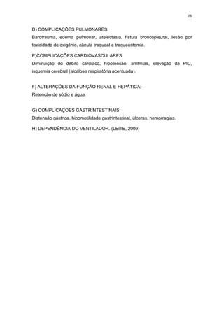 26

D) COMPLICAÇÕES PULMONARES:
Barotrauma, edema pulmonar, atelectasia, fístula broncopleural, lesão por
toxicidade de oxigênio, cânula traqueal e traqueostomia.
E)COMPLICAÇÕES CARDIOVASCULARES:
Diminuição do débito cardíaco, hipotensão, arritmias, elevação da PIC,
isquemia cerebral (alcalose respiratória acentuada).

F) ALTERAÇÕES DA FUNÇÃO RENAL E HEPÁTICA:
Retenção de sódio e água.

G) COMPLICAÇÕES GASTRINTESTINAIS:
Distensão gástrica, hipomotilidade gastrintestinal, úlceras, hemorragias.
H) DEPENDÊNCIA DO VENTILADOR. (LEITE, 2009)

 