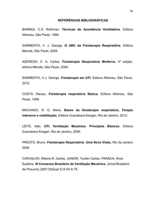 28

REFERÊNCIAS BIBLIOGRÁFICAS
BARBAS, C.S. Rothman, Técnicas de Assistência Ventilatória. Editora
Atheneu, São Paulo, 1994.

SARMENTO, V. J. George, O ABC da Fisioterapia Respiratória. Editora
Manole, São Paulo, 2009.

AZEREDO, C. A. Carlos, Fisioterapia Respiratória Moderna. 4ª edição,
editora Manole, São Paulo, 2004.

SARMENTO, V.J. George, Fisioterapia em UTI. Editora Atheneu, São Paulo,
2010.

COSTA, Dieceu, Fisioterapia respiratória Básica. Editora Atheneu, São
Paulo, 1999.

MACHADO, R. G. Maria. Bases da fisioterapia respiratória, Terapia
intensiva e reabilitação. Editora Guanabara Koogan, Rio de Janeiro, 2012.

LEITE, Italo. UTI, Ventilação Mecânica: Princípios Básicos. Editora
Guanabara Koogan, Rio de Janeiro, 2009.

PRESTO, Bruno. Fisioterapia Respiratória: Uma Nova Visão. Rio de Janeiro
2008.

CARVALHO, Ribeiro R. Carlos. JUNIOR, Toufen Carlos. FRANCA, Aires
Suelene. III Consenso Brasileiro de Ventilação Mecânica. Jornal Brasileiro
de Pneumol, 2007;33(Supl 2):S 54-S 70.

 