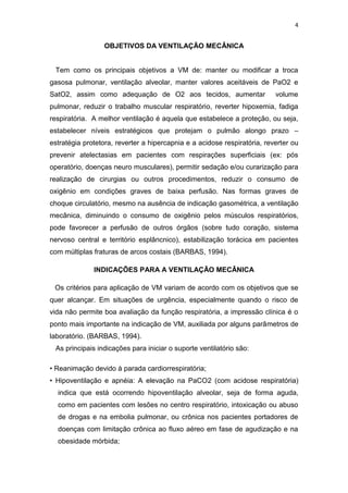 4

OBJETIVOS DA VENTILAÇÃO MECÂNICA

Tem como os principais objetivos a VM de: manter ou modificar a troca
gasosa pulmonar, ventilação alveolar, manter valores aceitáveis de PaO2 e
SatO2, assim como adequação de O2 aos tecidos, aumentar

volume

pulmonar, reduzir o trabalho muscular respiratório, reverter hipoxemia, fadiga
respiratória. A melhor ventilação é aquela que estabelece a proteção, ou seja,
estabelecer níveis estratégicos que protejam o pulmão alongo prazo –
estratégia protetora, reverter a hipercapnia e a acidose respiratória, reverter ou
prevenir atelectasias em pacientes com respirações superficiais (ex: pós
operatório, doenças neuro musculares), permitir sedação e/ou curarização para
realização de cirurgias ou outros procedimentos, reduzir o consumo de
oxigênio em condições graves de baixa perfusão. Nas formas graves de
choque circulatório, mesmo na ausência de indicação gasométrica, a ventilação
mecânica, diminuindo o consumo de oxigênio pelos músculos respiratórios,
pode favorecer a perfusão de outros órgãos (sobre tudo coração, sistema
nervoso central e território esplâncnico), estabilização torácica em pacientes
com múltiplas fraturas de arcos costais (BARBAS, 1994).
INDICAÇÕES PARA A VENTILAÇÃO MECÂNICA
Os critérios para aplicação de VM variam de acordo com os objetivos que se
quer alcançar. Em situações de urgência, especialmente quando o risco de
vida não permite boa avaliação da função respiratória, a impressão clínica é o
ponto mais importante na indicação de VM, auxiliada por alguns parâmetros de
laboratório. (BARBAS, 1994).
As principais indicações para iniciar o suporte ventilatório são:
• Reanimação devido à parada cardiorrespiratória;
• Hipoventilação e apnéia: A elevação na PaCO2 (com acidose respiratória)
indica que está ocorrendo hipoventilação alveolar, seja de forma aguda,
como em pacientes com lesões no centro respiratório, intoxicação ou abuso
de drogas e na embolia pulmonar, ou crônica nos pacientes portadores de
doenças com limitação crônica ao fluxo aéreo em fase de agudização e na
obesidade mórbida;

 