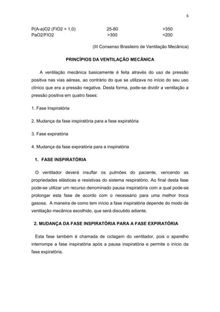 6

P(A-a)O2 (FIO2 = 1,0)
PaO2/FIO2

25-80
>300

>350
<200

(III Consenso Brasileiro de Ventilação Mecânica)
PRINCÍPIOS DA VENTILAÇÃO MECÂNICA
A ventilação mecânica basicamente é feita através do uso de pressão
positiva nas vias aéreas, ao contrário do que se utilizava no início do seu uso
clínico que era a pressão negativa. Desta forma, pode-se dividir a ventilação a
pressão positiva em quatro fases:
1. Fase Inspiratória
2. Mudança da fase inspiratória para a fase expiratória
3. Fase expiratória
4. Mudança da fase expiratória para a inspiratória
1. FASE INSPIRATÓRIA
O ventilador deverá insuflar os pulmões do paciente, vencendo as
propriedades elásticas e resistivas do sistema respiratório. Ao final desta fase
pode-se utilizar um recurso denominado pausa inspiratória com a qual pode-se
prolongar esta fase de acordo com o necessário para uma melhor troca
gasosa. A maneira de como tem início a fase inspiratória depende do modo de
ventilação mecânica escolhido, que será discutido adiante.
2. MUDANÇA DA FASE INSPIRATÓRIA PARA A FASE EXPIRATÓRIA
Esta fase também é chamada de ciclagem do ventilador, pois o aparelho
interrompe a fase inspiratória após a pausa inspiratória e permite o início da
fase expiratória.

 