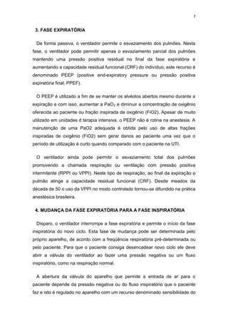 7

3. FASE EXPIRATÓRIA
De forma passiva, o ventilador permite o esvaziamento dos pulmões. Nesta
fase, o ventilador pode permitir apenas o esvaziamento parcial dos pulmões
mantendo uma pressão positiva residual no final da fase expiratória e
aumentando a capacidade residual funcional (CRF) do indivíduo, este recurso é
denominado PEEP (positive end-expiratory pressure ou pressão positiva
expiratória final, PPEF).
O PEEP é utilizado a fim de se manter os alvéolos abertos mesmo durante a
expiração e com isso, aumentar a PaO2 e diminuir a concentração de oxigênio
oferecida ao paciente ou fração inspirada de oxigênio (FiO2). Apesar de muito
utilizado em unidades d terapia intensiva, o PEEP não é rotina na anestesia. A
manutenção de uma PaO2 adequada é obtida pelo uso de altas frações
inspiradas de oxigênio (FiO2) sem gerar danos ao paciente uma vez que o
período de utilização é curto quando comparado com o paciente na UTI.
O ventilador ainda pode permitir o esvaziamento total dos pulmões
promovendo a chamada respiração ou ventilação com pressão positiva
intermitente (RPPI ou VPPI). Neste tipo de respiração, ao final da expiração o
pulmão atinge a capacidade residual funcional (CRF). Desde meados da
década de 50 o uso da VPPI no modo controlado tornou-se difundido na prática
anestésica brasileira.
4. MUDANÇA DA FASE EXPIRATÓRIA PARA A FASE INSPIRATÓRIA
Disparo, o ventilador interrompe a fase expiratória e permite o início da fase
inspiratória do novo ciclo. Esta fase de mudança pode ser determinada pelo
próprio aparelho, de acordo com a freqüência respiratória pré-determinada ou
pelo paciente. Para que o paciente consiga desencadear novo ciclo ele deve
abrir a válvula do ventilador ao fazer uma pressão negativa ou um fluxo
inspiratório, como na respiração normal.
A abertura da válvula do aparelho que permite a entrada de ar para o
paciente depende da pressão negativa ou do fluxo inspiratório que o paciente
faz e isto é regulado no aparelho com um recurso denominado sensibilidade do

 
