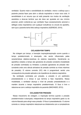 8

ventilador. Quanto maior a sensibilidade do ventilador, menor o esforço que o
paciente precisa fazer para abrir a válvula inspiratória e iniciar novo ciclo. A
sensibilidade é um recurso que só está presente nos modos de ventilação
assistidos e deve-se lembrar que ela deve ser ajustada em seu mínimo
possível, porém evitando-se que ventilador fique excessivamente sensível e
deflagre ciclos inspiratórios com qualquer turbulência no circuito do aparelho,
sem que o paciente tenha feito esforço inspiratório (AZEREDO, 2010).

CICLAGEM POR TEMPO
Na ciclagem por tempo, a transição inspiração/expiração ocorre quando o
tempo

predeterminado

é

alcançado,

não

sendo

influenciada

pelas

características elástico-resistivas do sistema respiratório. Geralmente os
aparelhos ciclados a tempo são geradores de pressão constante (modalidade
de pressão controlada) ou limitados a pressão (geradores de pressão nãoconstante onde uma válvula aliviadora de pressão controla os níveis máximos
de pressão). O volume corrente (VC) não é programável, sendo uma
consequência da pressão aplicada a da impedância do sistema respiratório.
Na ventilação controlada por pressão, a pressão é um parâmetro
preestabelecido e o tempo é que termina a fase inspiratória. Nessa
modalidade, o ventilador alcança o nível de pressão preestabelecido e o
mantém durante o tempo inspiratório predeterminado. O fluxo é livre e
relaciona-se com o esforço inspiratório do paciente (MACHADO, 2012).

CICLAGEM POR PRESSÃO
Nesse mecanismo de ciclagem, a inspiração termina quando a pressão
predeterminada é alcançada, independente do tempo inspiratório gasto ou do
volume liberado para atingir essa pressão. O fluxo é preestabelecido. O volume
corrente e o tempo inspiratório relacionam-se diretamente com a complacência

 