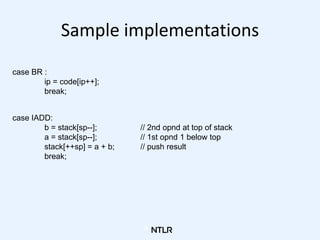 Sample implementations
case BR :
ip = code[ip++];
break;
case IADD:
b = stack[sp--]; // 2nd opnd at top of stack
a = stack...