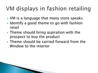  VM is a language that many store speaks 
 Identify a good theme to go with fashion 
retail 
 Theme should bring aspiration with the 
prospect to buy the product 
 Theme should be carried forward from the 
Window to the interior 
 