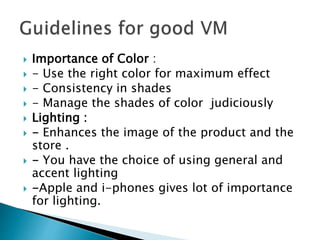  Importance of Color : 
 - Use the right color for maximum effect 
 - Consistency in shades 
 - Manage the shades of color judiciously 
 Lighting : 
 - Enhances the image of the product and the 
store . 
 - You have the choice of using general and 
accent lighting 
 -Apple and i-phones gives lot of importance 
for lighting. 
