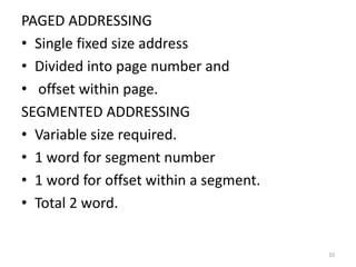 PAGED ADDRESSING
• Single fixed size address
• Divided into page number and
• offset within page.
SEGMENTED ADDRESSING
• Variable size required.
• 1 word for segment number
• 1 word for offset within a segment.
• Total 2 word.
10
 