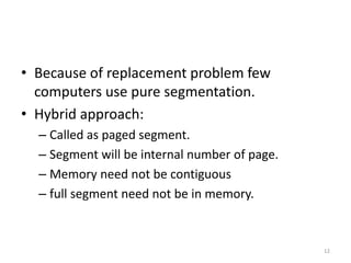 • Because of replacement problem few
computers use pure segmentation.
• Hybrid approach:
– Called as paged segment.
– Segment will be internal number of page.
– Memory need not be contiguous
– full segment need not be in memory.
12
 