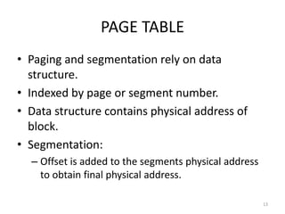 PAGE TABLE
• Paging and segmentation rely on data
structure.
• Indexed by page or segment number.
• Data structure contains physical address of
block.
• Segmentation:
– Offset is added to the segments physical address
to obtain final physical address.
13
 