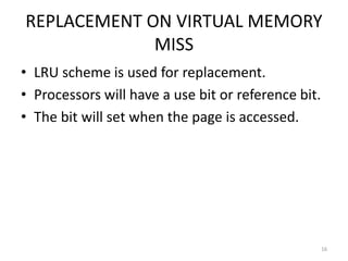 REPLACEMENT ON VIRTUAL MEMORY
MISS
• LRU scheme is used for replacement.
• Processors will have a use bit or reference bit.
• The bit will set when the page is accessed.
16
 