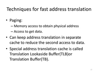 Techniques for fast address translation
• Paging:
– Memory access to obtain physical address
– Access to get data.
• Can keep address translation in separate
cache to reduce the second access to data.
• Special address translation cache is called
Translation Lookaside Buffer(TLB)or
Translation Buffer(TB).
17
 