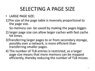SELECTING A PAGE SIZE
• LARGE PAGE SIZE:
1)The size of the page table is inversely proportional to
the page size.
So memory can be saved by making the pages bigger.
2) larger page size can allow larger caches with fast cache
hit times.
3)Transferring larger pages to or from secondary storage,
possibly over a network, is more efficient than
transferring smaller pages.
4) The number of TLB entries is restricted, so a larger
page size means that more memory can be mapped
efficiently, thereby reducing the number of TLB misses.
21
 