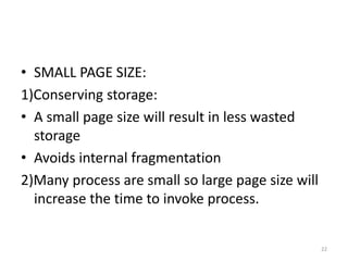 • SMALL PAGE SIZE:
1)Conserving storage:
• A small page size will result in less wasted
storage
• Avoids internal fragmentation
2)Many process are small so large page size will
increase the time to invoke process.
22
 