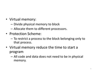 • Virtual memory:
– Divide physical memory to block
– Allocate them to different processors.
• Protection Scheme:
– To restrict a process to the block belonging only to
that process.
• Virtual memory reduce the time to start a
program
– All code and data does not need to be in physical
memory.
3
 