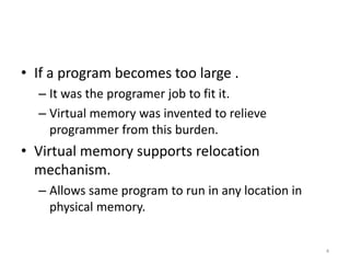 • If a program becomes too large .
– It was the programer job to fit it.
– Virtual memory was invented to relieve
programmer from this burden.
• Virtual memory supports relocation
mechanism.
– Allows same program to run in any location in
physical memory.
4
 