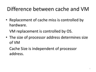 Difference between cache and VM
• Replacement of cache miss is controlled by
hardware.
VM replacement is controlled by OS.
• The size of processor address determines size
of VM
Cache Size is independent of processor
address.
7
 