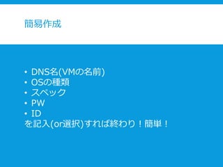 簡易作成
• DNS名(VMの名前)
• OSの種類
• スペック
• PW
• ID
を記入(or選択)すれば終わり！簡単！
 