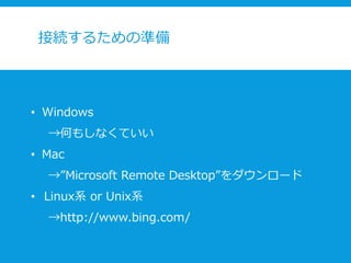接続するための準備
• Windows
→何もしなくていい
• Mac
→”Microsoft Remote Desktop”をダウンロード
• Linux系 or Unix系
→http://www.bing.com/
 