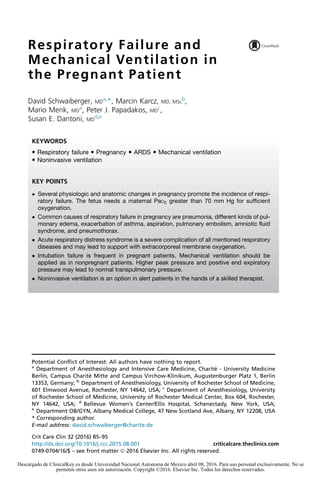 Respiratory Failure and
Mechanical Ventilation in
the Pregnant Patient
David Schwaiberger, MD
a,
*, Marcin Karcz, MD, MSc
b
,
Mario Menk, MD
a
, Peter J. Papadakos, MD
c
,
Susan E. Dantoni, MD
d,e
Potential Conflict of Interest: All authors have nothing to report.
a
Department of Anesthesiology and Intensive Care Medicine, Charite´ - University Medicine
Berlin, Campus Charite´ Mitte and Campus Virchow-Klinikum, Augustenburger Platz 1, Berlin
13353, Germany; b
Department of Anesthesiology, University of Rochester School of Medicine,
601 Elmwood Avenue, Rochester, NY 14642, USA; c
Department of Anesthesiology, University
of Rochester School of Medicine, University of Rochester Medical Center, Box 604, Rochester,
NY 14642, USA; d
Bellevue Women’s Center/Ellis Hospital, Schenectady, New York, USA;
e
Department OB/GYN, Albany Medical College, 47 New Scotland Ave, Albany, NY 12208, USA
* Corresponding author.
E-mail address: david.schwaiberger@charite.de
KEYWORDS
 Respiratory failure  Pregnancy  ARDS  Mechanical ventilation
 Noninvasive ventilation
KEY POINTS
 Several physiologic and anatomic changes in pregnancy promote the incidence of respi-
ratory failure. The fetus needs a maternal PaO2 greater than 70 mm Hg for sufficient
oxygenation.
 Common causes of respiratory failure in pregnancy are pneumonia, different kinds of pul-
monary edema, exacerbation of asthma, aspiration, pulmonary embolism, amniotic fluid
syndrome, and pneumothorax.
 Acute respiratory distress syndrome is a severe complication of all mentioned respiratory
diseases and may lead to support with extracorporeal membrane oxygenation.
 Intubation failure is frequent in pregnant patients. Mechanical ventilation should be
applied as in nonpregnant patients. Higher peak pressure and positive end expiratory
pressure may lead to normal transpulmonary pressure.
 Noninvasive ventilation is an option in alert patients in the hands of a skilled therapist.
Crit Care Clin 32 (2016) 85–95
http://dx.doi.org/10.1016/j.ccc.2015.08.001 criticalcare.theclinics.com
0749-0704/16/$ – see front matter Ó 2016 Elsevier Inc. All rights reserved.
Descargado de ClinicalKey.es desde Universidad Nacional Autonoma de Mexico abril 08, 2016. Para uso personal exclusivamente. No se
permiten otros usos sin autorización. Copyright ©2016. Elsevier Inc. Todos los derechos reservados.
 
