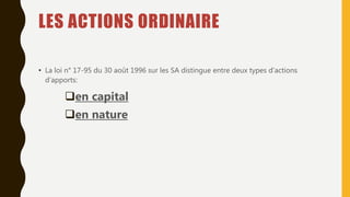 LES ACTIONS ORDINAIRE
• La loi n° 17-95 du 30 août 1996 sur les SA distingue entre deux types d’actions
d’apports:
en capital
en nature
 