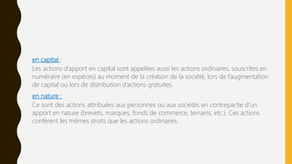 en capital :
Les actions d’apport en capital sont appelées aussi les actions ordinaires, souscrites en
numéraire (en espèces) au moment de la création de la société, lors de l’augmentation
de capital ou lors de distribution d’actions gratuites.
en nature :
Ce sont des actions attribuées aux personnes ou aux sociétés en contrepartie d’un
apport en nature (brevets, marques, fonds de commerce, terrains, etc.). Ces actions
confèrent les mêmes droits que les actions ordinaires.
 