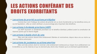LES ACTIONS CONFÉRANT DES
DROITS EXORBITANTS
• Les actions de priorité ou actions privilégiées
Comme leur nom l’indique, les actions de priorité ont un droit d’antériorité sur les bénéfices et/ou en
cas de liquidation ; elles se voient attribuer un pourcentage plus important des bénéfices.
• Les actions à dividende prioritaire (ADP)
Les ADP reçoivent un dividende prioritaire sur le bénéfice distribué, prélevé avant la constitution de
réserves autres que la réserve légale
• Les actions à double droit de vote
Elles sont des actions devant être entièrement libérées et nominatives, depuis deux ans au moins au
nom du même actionnaire
• Les actions de jouissance ou actions amorties
Elles sont des actions dont le nominal a été entièrement remboursé au moyen d’un prélèvement sur
le bénéfice ou sur les réserves et qui ne donnent plus droit à leur titulaire qu’à un éventuel superdividende
 